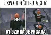 ахуенный троллинг от эдика обризана