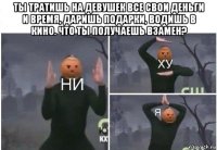 ты тратишь на девушек все свои деньги и время, даришь подарки, водишь в кино. что ты получаешь взамен? 