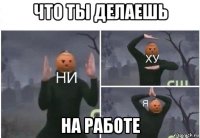 что ты делаешь на работе