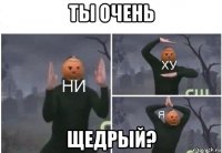 ты очень щедрый?