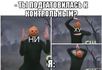 - ты подгатовилась к контрольным? я: