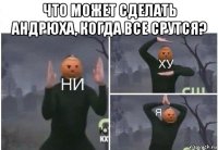 что может сделать андрюха, когда все срутся? 