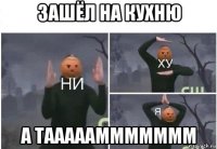 зашёл на кухню а таааааммммммм