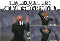 когда сходил в атб и заплатил 200 руб, но купил 