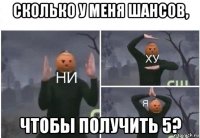 сколько у меня шансов, чтобы получить 5?