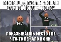 говоришь друзьям "пошли за мной покажу что-то" показываешь место где что-то лежало и они: