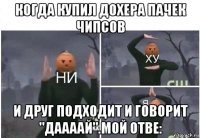 когда купил дохера пачек чипсов и друг подходит и говорит "даааай".мой отве: