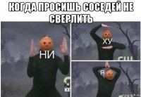 когда просишь соседей не сверлить 