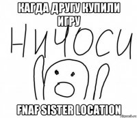 кагда другу купили игру fnaf sister location