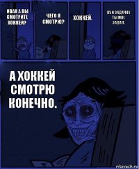 хоккей. иван а вы смотрите хоккей? чего я смотрю? а хоккей смотрю конечно. ну и задачку ты мне задал.