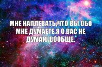 Мне наплевать,что вы обо мне думаете.Я о вас не думаю вообще.