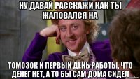 ну давай расскажи как ты жаловался на томозок и первый день работы, что денег нет, а то бы сам дома сидел