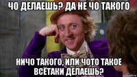 чо делаешь? да не чо такого ничо такого, или чото такое всётаки делаешь?