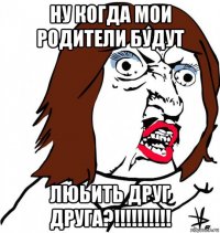 ну когда мои родители будут люьить друг друга?!!!!!!!!!!