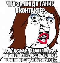 что за люди такие вконтакте? те в друзья не добавляют, те в черный список добавляют, те меня из друзей убирают?