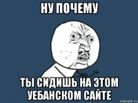 ну почему ты сидишь на этом уебанском сайте