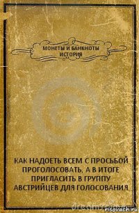 МОНЕТЫ И БАНКНОТЫ ИСТОРИЯ КАК НАДОЕТЬ ВСЕМ С ПРОСЬБОЙ ПРОГОЛОСОВАТЬ, А В ИТОГЕ ПРИГЛАСИТЬ В ГРУППУ АВСТРИЙЦЕВ ДЛЯ ГОЛОСОВАНИЯ