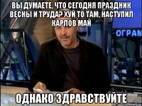 вы думаете, что сегодня праздник весны и труда? хуй то там, наступил карлов май однако здравствуйте