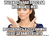 убедительная просьба не пишите мне я готовлюсь к сессии, мне некогда вам отвечать