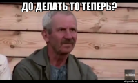 до делать то теперь? 