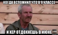 когда вспомнил что в 9 классе и хер отдохнёшь в июне