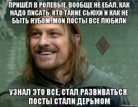 пришёл в ролевые, вообще не ебал, как надо писать, кто такие сьюхи и как не быть нубом. мои посты все любили узнал это всё, стал развиваться. посты стали дерьмом