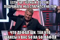 если чат чёрный, то тоже подражала, ибо спалился на том что дефал ши. так что шансы у вас 50 на 50, вафля