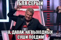 бля,серый а, давай, на выходных суши поедим