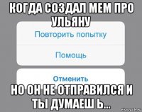 когда создал мем про ульяну но он не отправился и ты думаеш ь...