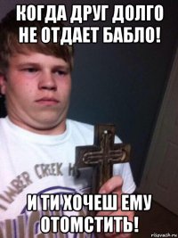 когда друг долго не отдает бабло! и ти хочеш ему отомстить!