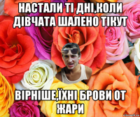 настали ті дні,коли дівчата шалено тікут вірніше,їхні брови от жари