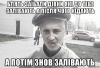 блять заїбали дівки які до тебе залівають а після чого кідають а потім знов залівають