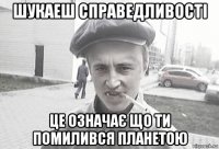 шукаеш справедливості це означає що ти помилився планетою