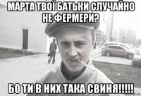 марта твої батьки случайно не фермери? бо ти в них така свиня!!!!!