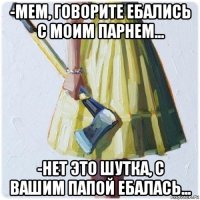 -мем, говорите ебались с моим парнем... -нет это шутка, с вашим папой ебалась...