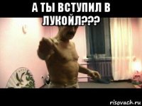 а ты вступил в лукойл??? 