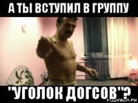 а ты вступил в группу "уголок догсов"?