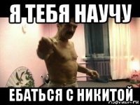 я тебя научу ебаться с никитой