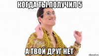 когда ты получил 5 а твой друг нет