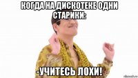 когда на дискотеке одни старики: -учитесь лохи!