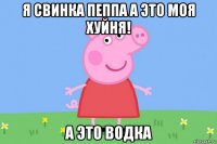 я свинка пеппа а это моя хуйня! а это водка