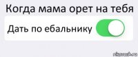 Когда мама орет на тебя Дать по ебальнику 