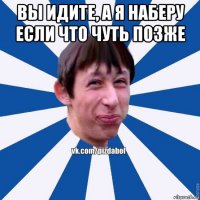 вы идите, а я наберу если что чуть позже 