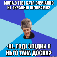 мала,в тебе батя случайно не охраннік пілорами? -ні. тоді звідки в ньго така доска?