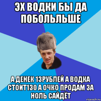 эх водки бы да побольльше а денек 13рублей а водка стоит130 а очко продам за ноль сайдёт