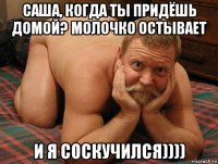 cаша, когда ты придёшь домой? молочко остывает и я соскучился))))