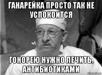 ганарейка просто так не успокоится гонорею нужно лечить. антибиотиками