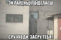 эй парень что делаеш сру уходи, засру тебя!