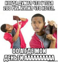 когда думал что у тебя 200 руб. купил что хотел. оо а где мои деньги аааааааааа