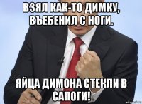 взял как-то димку, въебенил с ноги. яйца димона стекли в сапоги!